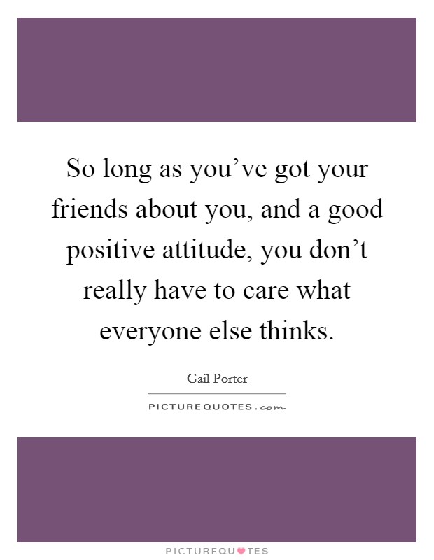 So long as you've got your friends about you, and a good positive attitude, you don't really have to care what everyone else thinks. Picture Quote #1
