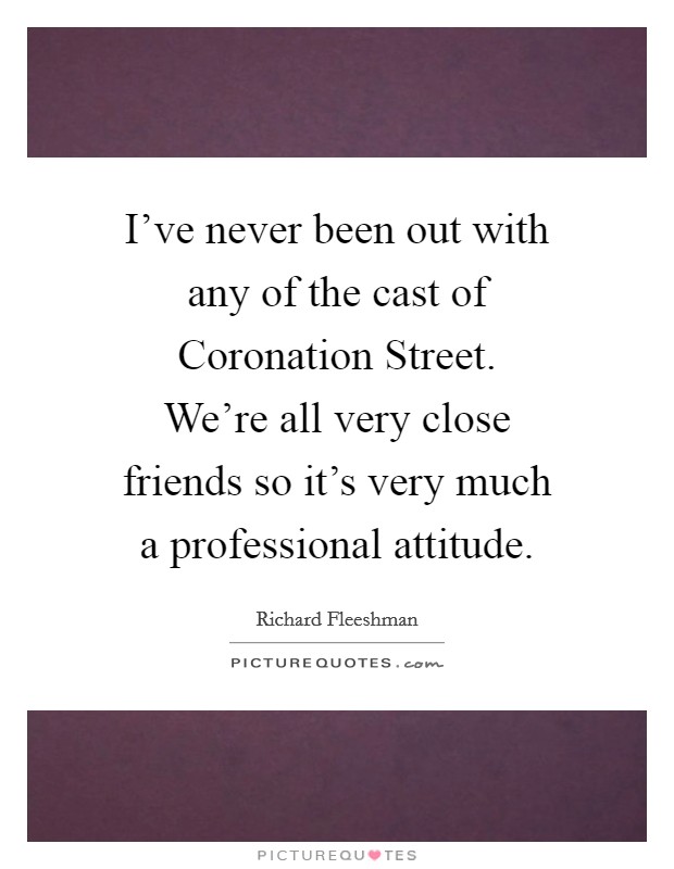 I've never been out with any of the cast of Coronation Street. We're all very close friends so it's very much a professional attitude. Picture Quote #1