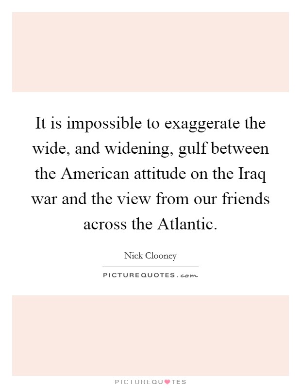 It is impossible to exaggerate the wide, and widening, gulf between the American attitude on the Iraq war and the view from our friends across the Atlantic. Picture Quote #1