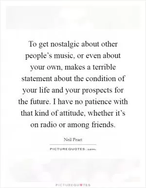 To get nostalgic about other people’s music, or even about your own, makes a terrible statement about the condition of your life and your prospects for the future. I have no patience with that kind of attitude, whether it’s on radio or among friends Picture Quote #1