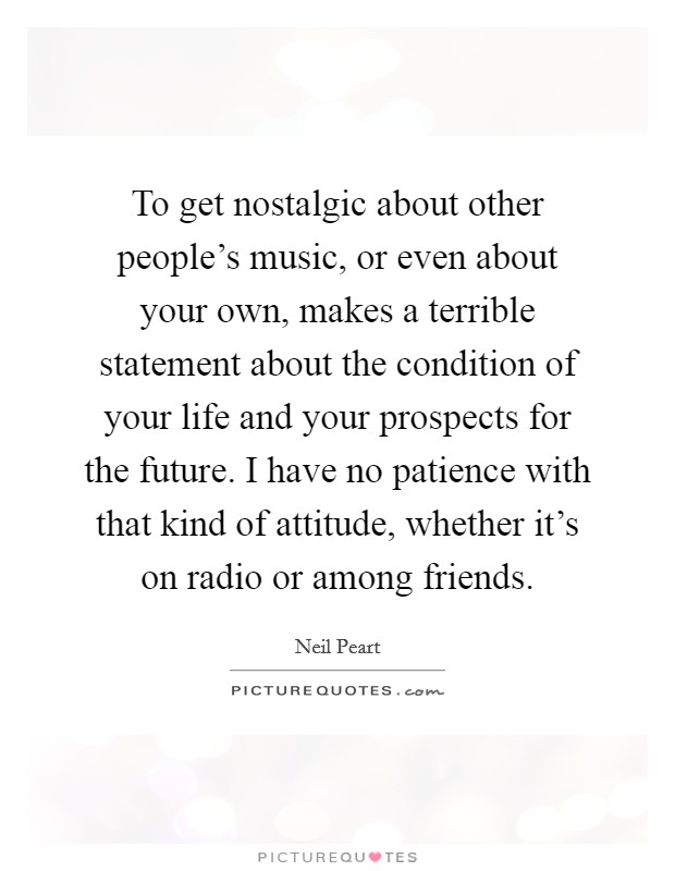 To get nostalgic about other people's music, or even about your own, makes a terrible statement about the condition of your life and your prospects for the future. I have no patience with that kind of attitude, whether it's on radio or among friends. Picture Quote #1