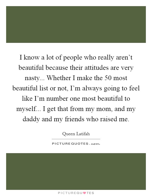 I know a lot of people who really aren't beautiful because their attitudes are very nasty... Whether I make the 50 most beautiful list or not, I'm always going to feel like I'm number one most beautiful to myself... I get that from my mom, and my daddy and my friends who raised me. Picture Quote #1