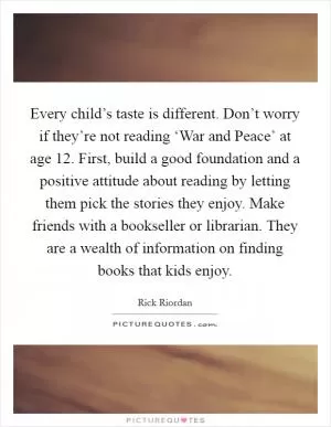Every child’s taste is different. Don’t worry if they’re not reading ‘War and Peace’ at age 12. First, build a good foundation and a positive attitude about reading by letting them pick the stories they enjoy. Make friends with a bookseller or librarian. They are a wealth of information on finding books that kids enjoy Picture Quote #1