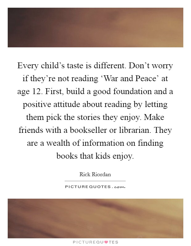 Every child's taste is different. Don't worry if they're not reading ‘War and Peace' at age 12. First, build a good foundation and a positive attitude about reading by letting them pick the stories they enjoy. Make friends with a bookseller or librarian. They are a wealth of information on finding books that kids enjoy. Picture Quote #1
