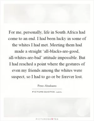 For me, personally, life in South Africa had come to an end. I had been lucky in some of the whites I had met. Meeting them had made a straight ‘all-blacks-are-good, all-whites-are-bad’ attitude impossible. But I had reached a point where the gestures of even my friends among the whites were suspect, so I had to go or be forever lost Picture Quote #1