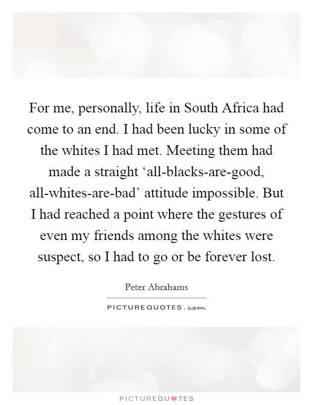For me, personally, life in South Africa had come to an end. I had been lucky in some of the whites I had met. Meeting them had made a straight ‘all-blacks-are-good, all-whites-are-bad' attitude impossible. But I had reached a point where the gestures of even my friends among the whites were suspect, so I had to go or be forever lost. Picture Quote #1