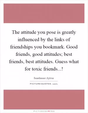 The attitude you pose is greatly influenced by the links of friendships you bookmark. Good friends, good attitudes; best friends, best attitudes. Guess what for toxic friends...! Picture Quote #1