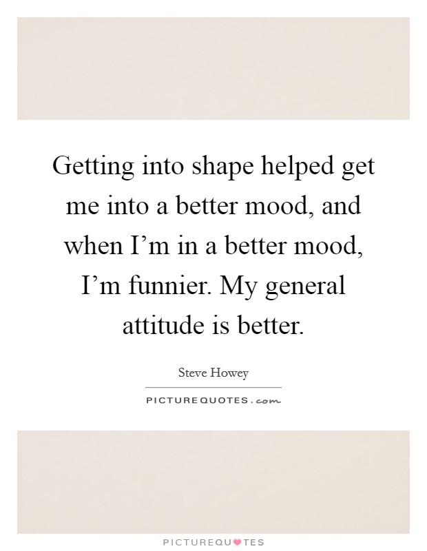 Getting into shape helped get me into a better mood, and when I'm in a better mood, I'm funnier. My general attitude is better. Picture Quote #1