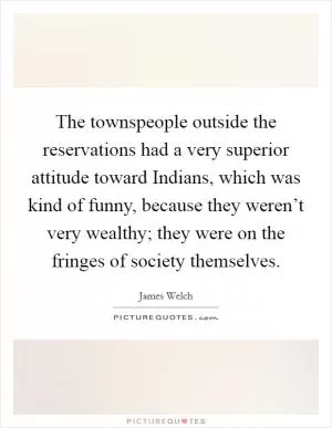 The townspeople outside the reservations had a very superior attitude toward Indians, which was kind of funny, because they weren’t very wealthy; they were on the fringes of society themselves Picture Quote #1