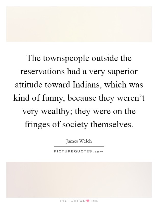 The townspeople outside the reservations had a very superior attitude toward Indians, which was kind of funny, because they weren't very wealthy; they were on the fringes of society themselves. Picture Quote #1