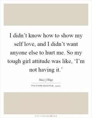 I didn’t know how to show my self love, and I didn’t want anyone else to hurt me. So my tough girl attitude was like, ‘I’m not having it.’ Picture Quote #1