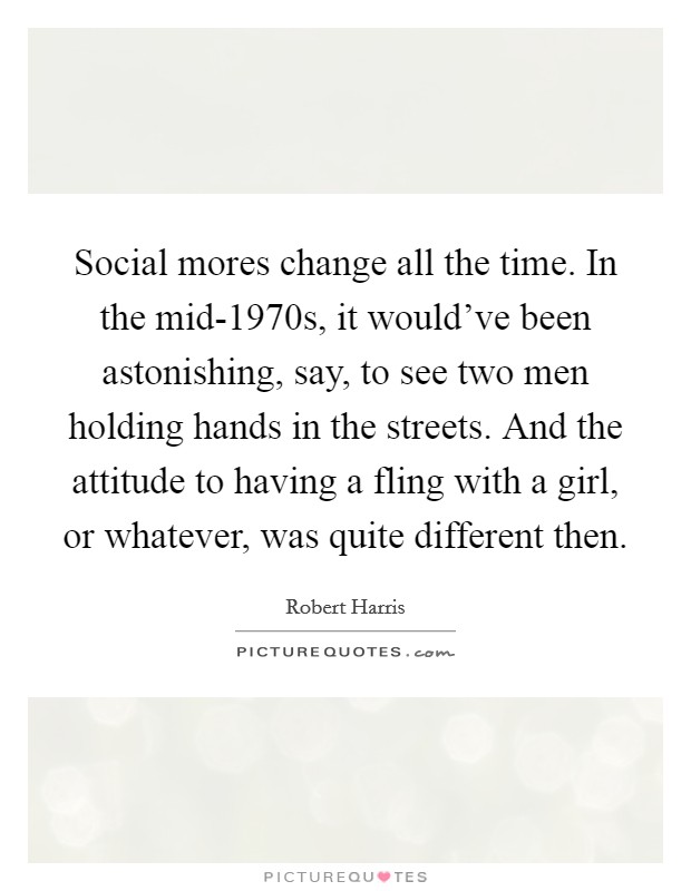 Social mores change all the time. In the mid-1970s, it would've been astonishing, say, to see two men holding hands in the streets. And the attitude to having a fling with a girl, or whatever, was quite different then. Picture Quote #1