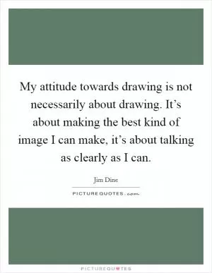 My attitude towards drawing is not necessarily about drawing. It’s about making the best kind of image I can make, it’s about talking as clearly as I can Picture Quote #1