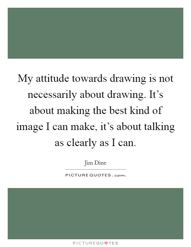 My attitude towards drawing is not necessarily about drawing. It's about making the best kind of image I can make, it's about talking as clearly as I can. Picture Quote #1