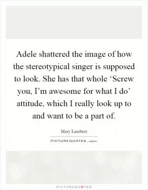 Adele shattered the image of how the stereotypical singer is supposed to look. She has that whole ‘Screw you, I’m awesome for what I do’ attitude, which I really look up to and want to be a part of Picture Quote #1