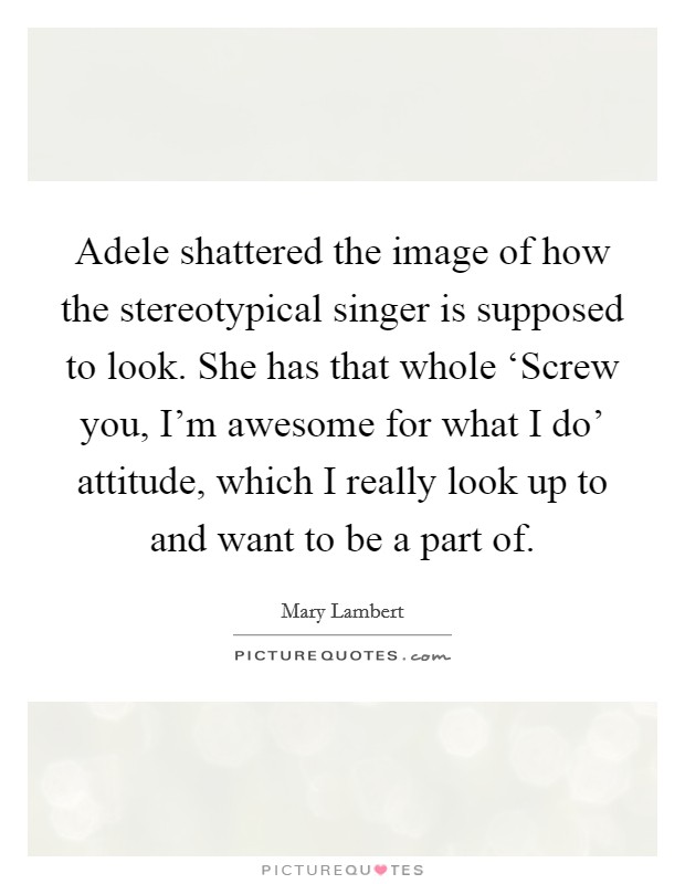 Adele shattered the image of how the stereotypical singer is supposed to look. She has that whole ‘Screw you, I'm awesome for what I do' attitude, which I really look up to and want to be a part of. Picture Quote #1