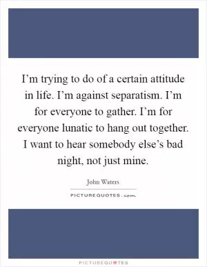 I’m trying to do of a certain attitude in life. I’m against separatism. I’m for everyone to gather. I’m for everyone lunatic to hang out together. I want to hear somebody else’s bad night, not just mine Picture Quote #1
