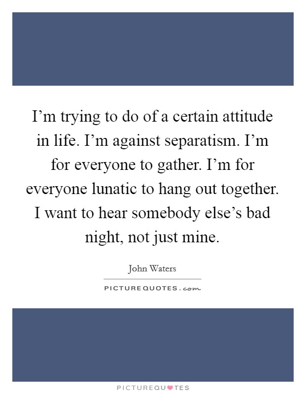 I'm trying to do of a certain attitude in life. I'm against separatism. I'm for everyone to gather. I'm for everyone lunatic to hang out together. I want to hear somebody else's bad night, not just mine. Picture Quote #1