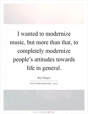 I wanted to modernize music, but more than that, to completely modernize people’s attitudes towards life in general Picture Quote #1