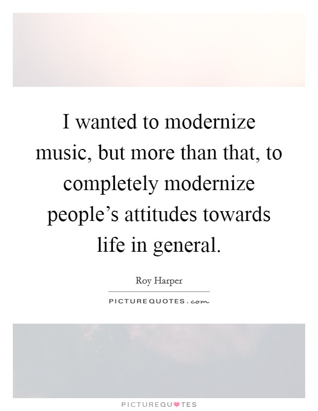 I wanted to modernize music, but more than that, to completely modernize people's attitudes towards life in general. Picture Quote #1