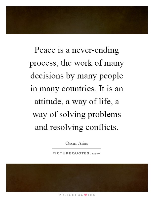 Peace is a never-ending process, the work of many decisions by many people in many countries. It is an attitude, a way of life, a way of solving problems and resolving conflicts. Picture Quote #1