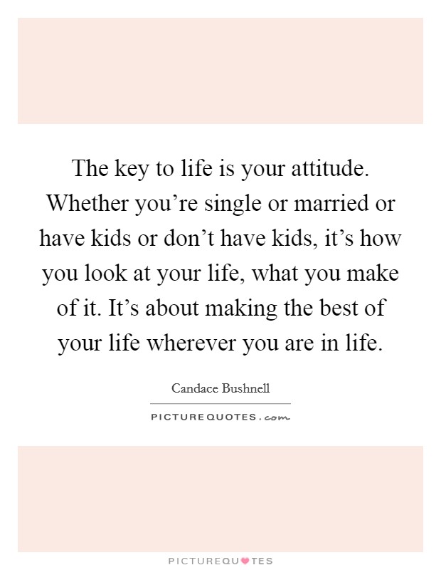 The key to life is your attitude. Whether you're single or married or have kids or don't have kids, it's how you look at your life, what you make of it. It's about making the best of your life wherever you are in life. Picture Quote #1