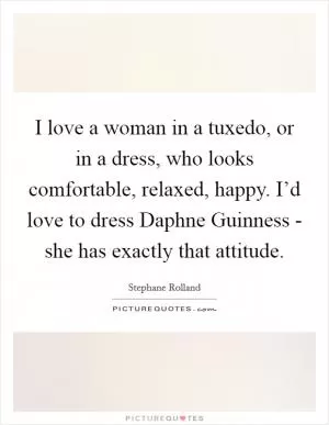 I love a woman in a tuxedo, or in a dress, who looks comfortable, relaxed, happy. I’d love to dress Daphne Guinness - she has exactly that attitude Picture Quote #1