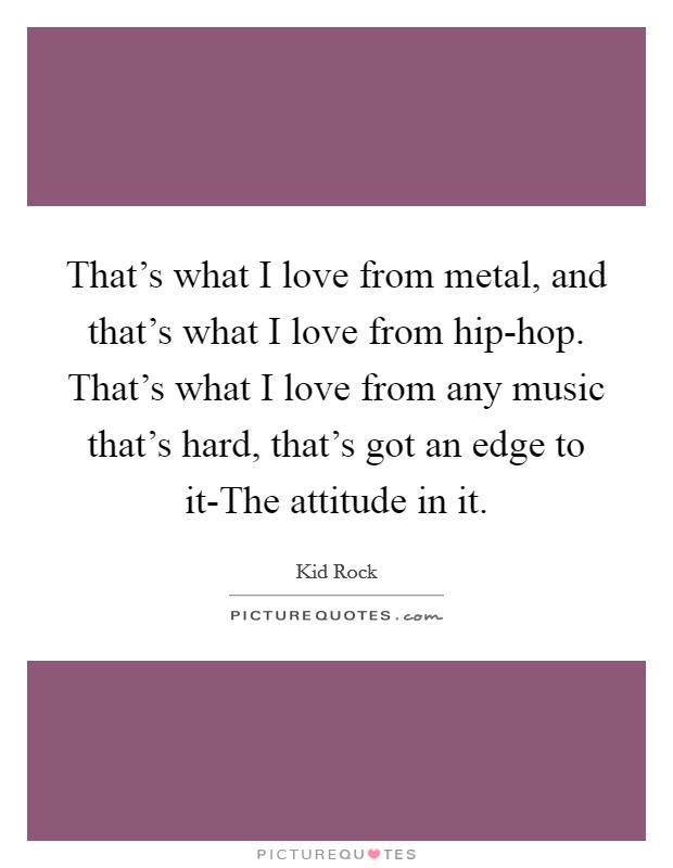 That's what I love from metal, and that's what I love from hip-hop. That's what I love from any music that's hard, that's got an edge to it-The attitude in it. Picture Quote #1