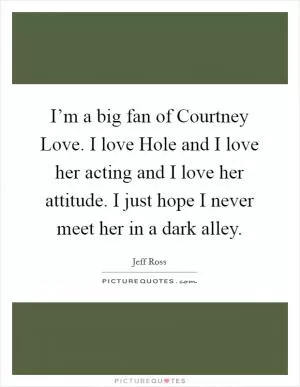 I’m a big fan of Courtney Love. I love Hole and I love her acting and I love her attitude. I just hope I never meet her in a dark alley Picture Quote #1