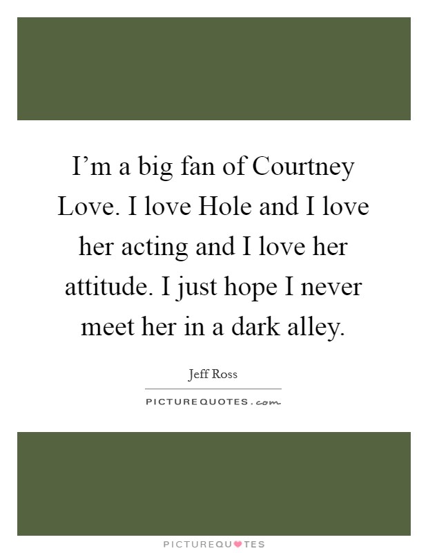 I'm a big fan of Courtney Love. I love Hole and I love her acting and I love her attitude. I just hope I never meet her in a dark alley. Picture Quote #1