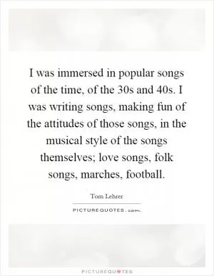 I was immersed in popular songs of the time, of the  30s and  40s. I was writing songs, making fun of the attitudes of those songs, in the musical style of the songs themselves; love songs, folk songs, marches, football Picture Quote #1