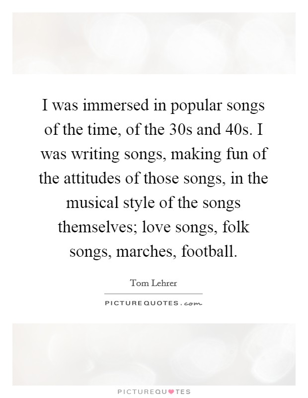 I was immersed in popular songs of the time, of the  30s and  40s. I was writing songs, making fun of the attitudes of those songs, in the musical style of the songs themselves; love songs, folk songs, marches, football. Picture Quote #1