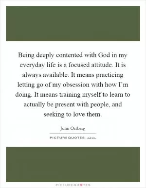 Being deeply contented with God in my everyday life is a focused attitude. It is always available. It means practicing letting go of my obsession with how I’m doing. It means training myself to learn to actually be present with people, and seeking to love them Picture Quote #1