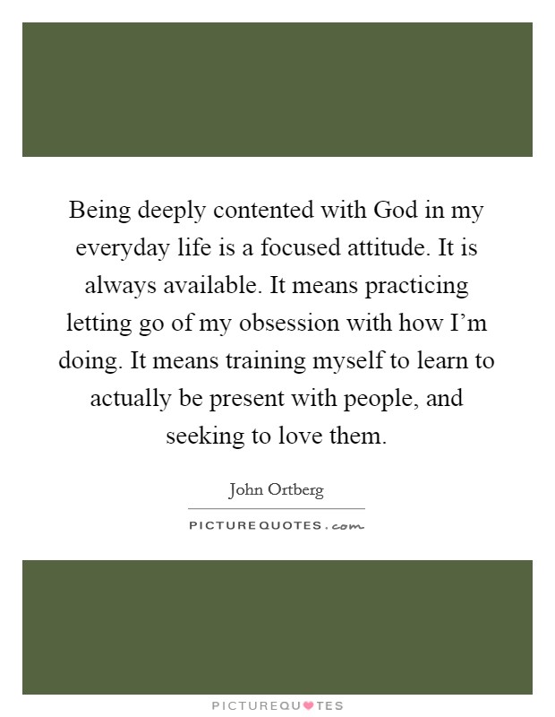 Being deeply contented with God in my everyday life is a focused attitude. It is always available. It means practicing letting go of my obsession with how I'm doing. It means training myself to learn to actually be present with people, and seeking to love them. Picture Quote #1