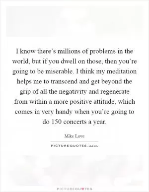 I know there’s millions of problems in the world, but if you dwell on those, then you’re going to be miserable. I think my meditation helps me to transcend and get beyond the grip of all the negativity and regenerate from within a more positive attitude, which comes in very handy when you’re going to do 150 concerts a year Picture Quote #1