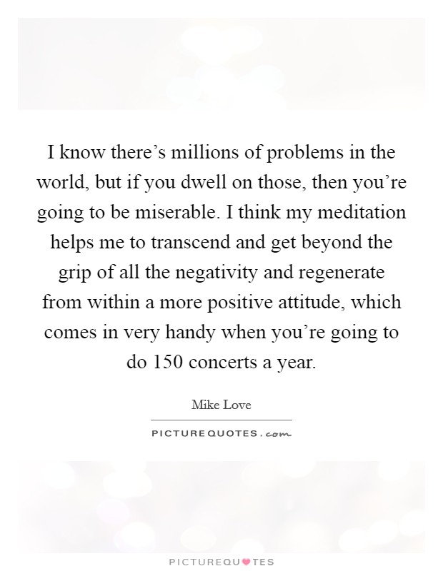 I know there's millions of problems in the world, but if you dwell on those, then you're going to be miserable. I think my meditation helps me to transcend and get beyond the grip of all the negativity and regenerate from within a more positive attitude, which comes in very handy when you're going to do 150 concerts a year. Picture Quote #1