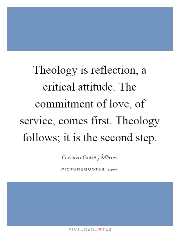 Theology is reflection, a critical attitude. The commitment of love, of service, comes first. Theology follows; it is the second step. Picture Quote #1