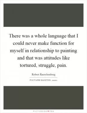 There was a whole language that I could never make function for myself in relationship to painting and that was attitudes like tortured, struggle, pain Picture Quote #1