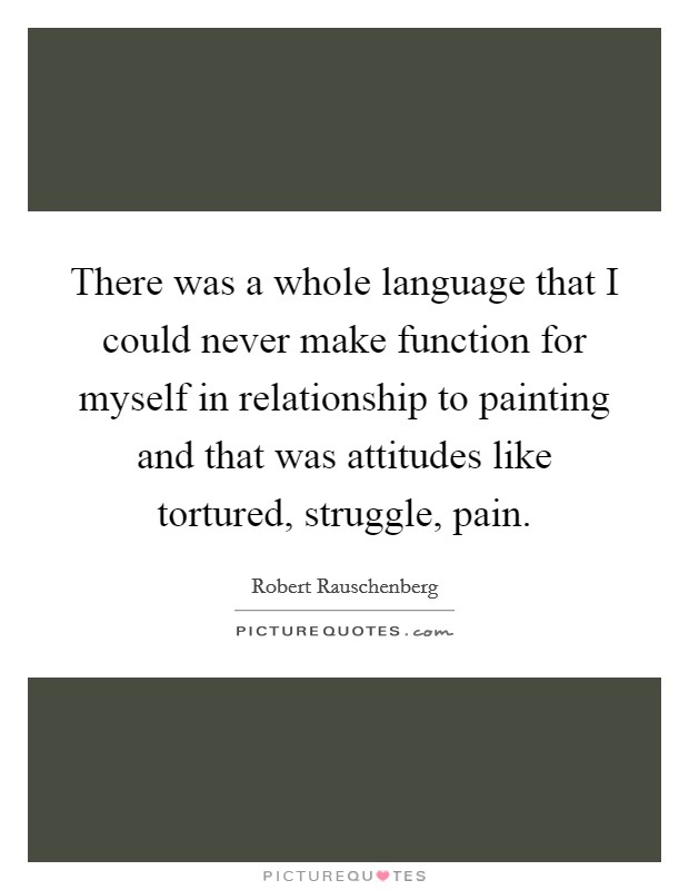 There was a whole language that I could never make function for myself in relationship to painting and that was attitudes like tortured, struggle, pain. Picture Quote #1