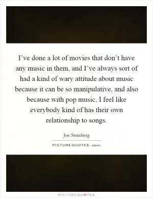 I’ve done a lot of movies that don’t have any music in them, and I’ve always sort of had a kind of wary attitude about music because it can be so manipulative, and also because with pop music, I feel like everybody kind of has their own relationship to songs Picture Quote #1