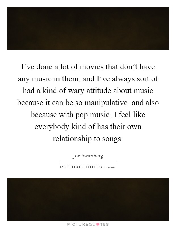 I've done a lot of movies that don't have any music in them, and I've always sort of had a kind of wary attitude about music because it can be so manipulative, and also because with pop music, I feel like everybody kind of has their own relationship to songs. Picture Quote #1