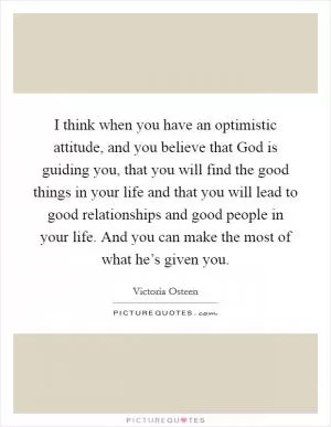 I think when you have an optimistic attitude, and you believe that God is guiding you, that you will find the good things in your life and that you will lead to good relationships and good people in your life. And you can make the most of what he’s given you Picture Quote #1