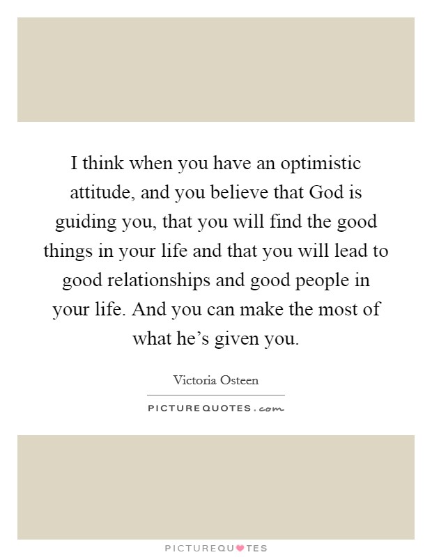 I think when you have an optimistic attitude, and you believe that God is guiding you, that you will find the good things in your life and that you will lead to good relationships and good people in your life. And you can make the most of what he's given you. Picture Quote #1