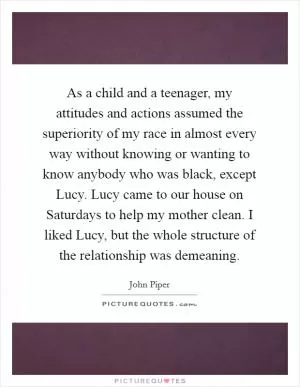 As a child and a teenager, my attitudes and actions assumed the superiority of my race in almost every way without knowing or wanting to know anybody who was black, except Lucy. Lucy came to our house on Saturdays to help my mother clean. I liked Lucy, but the whole structure of the relationship was demeaning Picture Quote #1