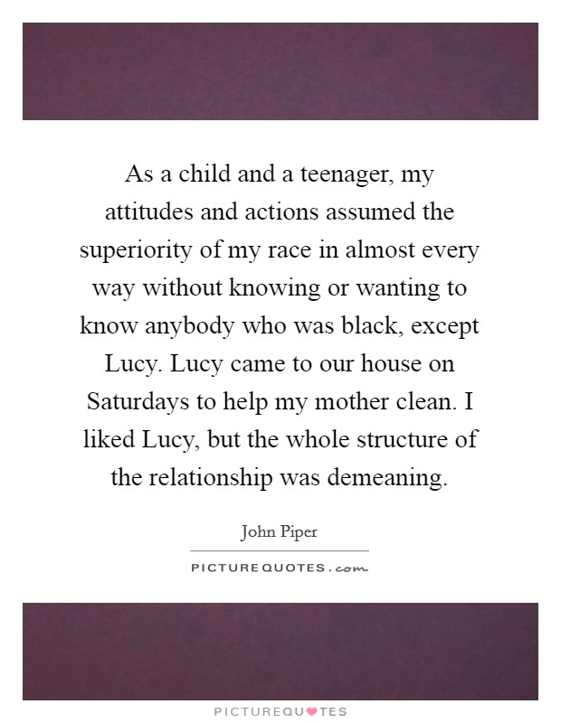 As a child and a teenager, my attitudes and actions assumed the superiority of my race in almost every way without knowing or wanting to know anybody who was black, except Lucy. Lucy came to our house on Saturdays to help my mother clean. I liked Lucy, but the whole structure of the relationship was demeaning. Picture Quote #1