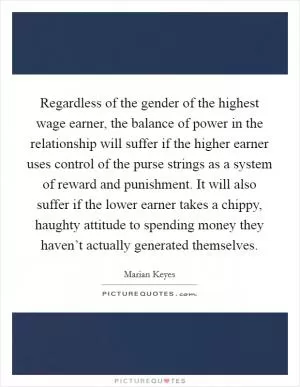 Regardless of the gender of the highest wage earner, the balance of power in the relationship will suffer if the higher earner uses control of the purse strings as a system of reward and punishment. It will also suffer if the lower earner takes a chippy, haughty attitude to spending money they haven’t actually generated themselves Picture Quote #1