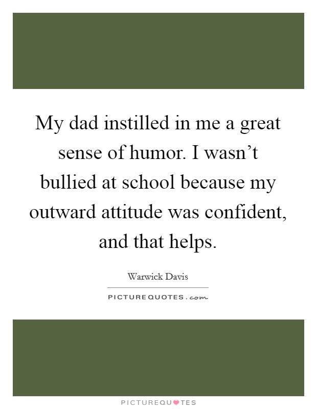 My dad instilled in me a great sense of humor. I wasn't bullied at school because my outward attitude was confident, and that helps. Picture Quote #1