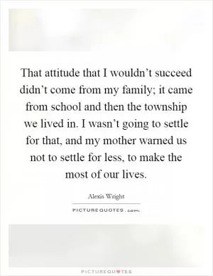 That attitude that I wouldn’t succeed didn’t come from my family; it came from school and then the township we lived in. I wasn’t going to settle for that, and my mother warned us not to settle for less, to make the most of our lives Picture Quote #1