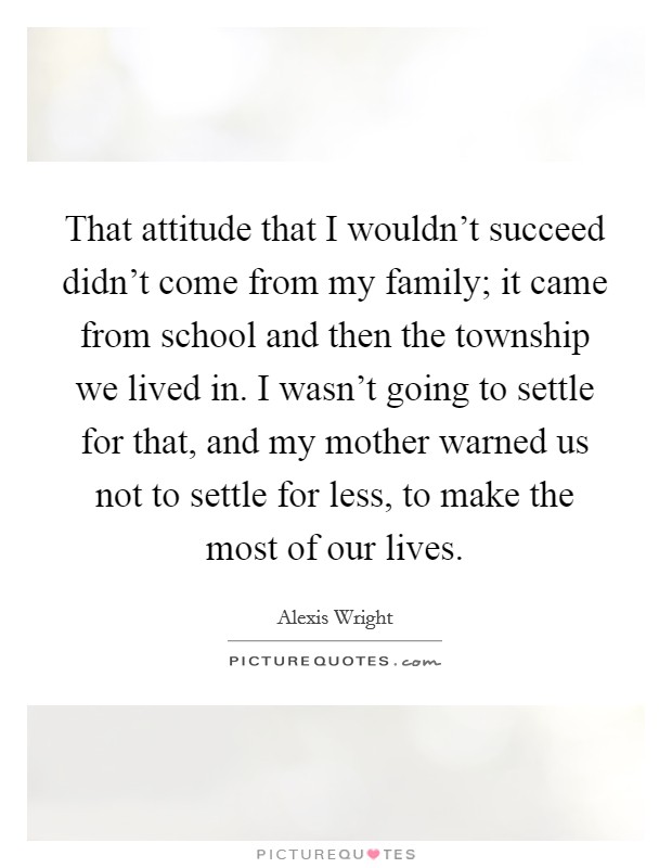 That attitude that I wouldn't succeed didn't come from my family; it came from school and then the township we lived in. I wasn't going to settle for that, and my mother warned us not to settle for less, to make the most of our lives. Picture Quote #1