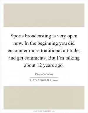 Sports broadcasting is very open now. In the beginning you did encounter more traditional attitudes and get comments. But I’m talking about 12 years ago Picture Quote #1